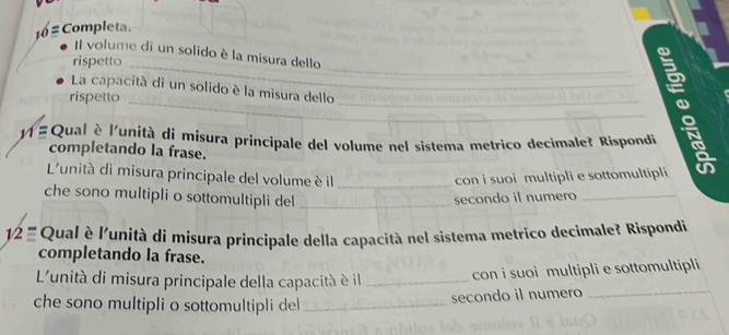 Completa. 
Il volume di un solido è la misura dello 
rispetto 
_ 
La capacità di un solido è la misura dello__ 
rispetto 
# Qual è l'unità di misura principale del volume nel sistema metrico decimale? Rispondi 
completando la frase. 
_:_ 
L'unità di misura principale del volume è il _con i suoi multipli e sottomultipli 
che sono multipli o sottomultipli del_ 
secondo il numero_ 
12 Qual è l'unità di misura principale della capacità nel sistema metrico decimale? Rispondi 
completando la frase. 
L'unità di misura principale della capacità è il _con i suoi multipli e sottomultipli 
che sono multipli o sottomultipli del_ 
secondo il numero_