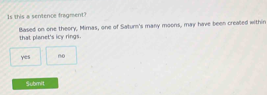 Is this a sentence fragment?
Based on one theory, Mimas, one of Saturn's many moons, may have been created within
that planet's icy rings.
yes no
Submit