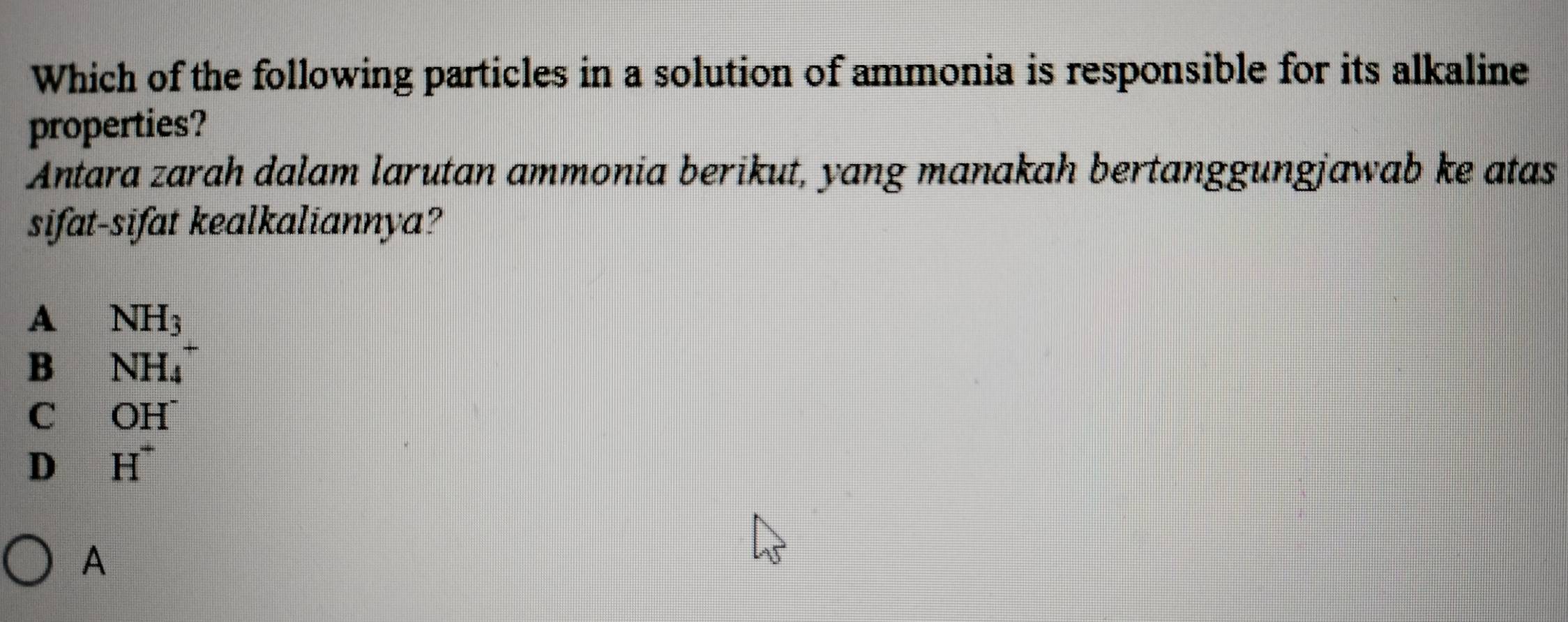 Which of the following particles in a solution of ammonia is responsible for its alkaline
properties?
Antara zarah dalam larutan ammonia berikut, yang manakah bertanggungjawab ke atas
sifat-sifat kealkaliannya?
A NH_3
B NH_4
C OH^-
D H^+
A