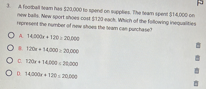 A football team has $20,000 to spend on supplies. The team spent $14,000 on
new balls. New sport shoes cost $120 each. Which of the following inequalities
represent the number of new shoes the team can purchase?
A. 14,000x+120≥ 20,000
B. 120x+14,000≥ 20,000
C. 120x+14,000≤ 20,000
D. 14,000x+120≤ 20,000