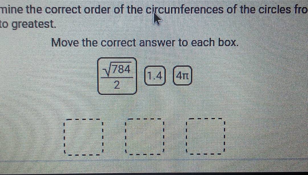 mine the correct order of the circumferences of the circles fro 
to greatest. 
Move the correct answer to each box.
 sqrt(784)/2  1.4 4π
J