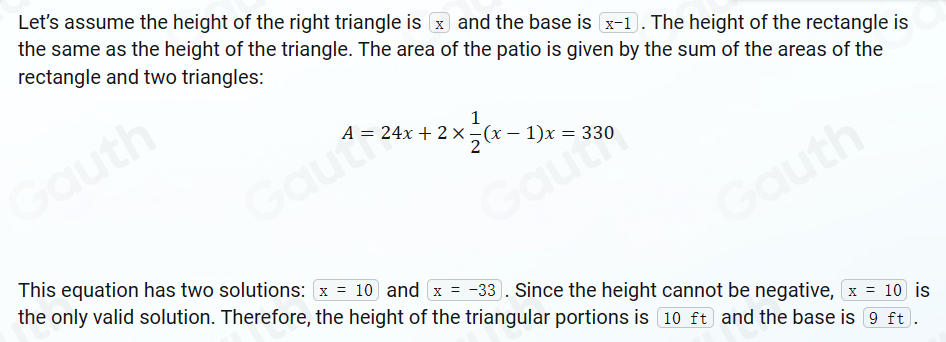 Let's assume the height of the right triangle is (x) and the base is (x-1). The height of the rectangle is 
the same as the height of the triangle. The area of the patio is given by the sum of the areas of the 
rectangle and two triangles:
A=24x+2*  1/2 (x-1)x=330
This equation has two solutions: x=10 and x=-33. Since the height cannot be negative, x=10 is 
the only valid solution. Therefore, the height of the triangular portions is [10 ft) and the base is 9 ft