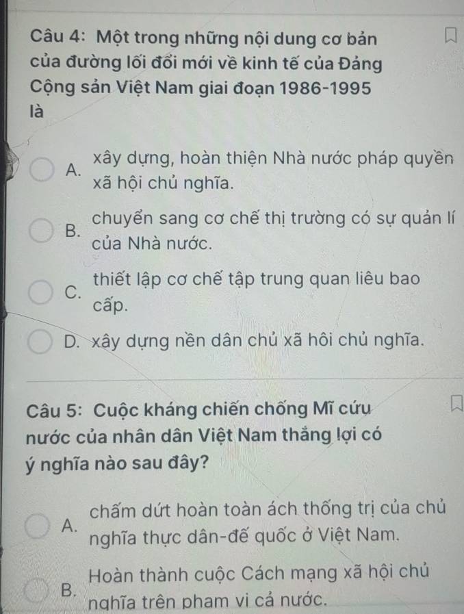 Một trong những nội dung cơ bản
của đường lối đổi mới về kinh tế của Đảng
Cộng sản Việt Nam giai đoạn 1986-1995
là
A. xây dựng, hoàn thiện Nhà nước pháp quyền
xã hội chủ nghĩa.
B. chuyển sang cơ chế thị trường có sự quản lí
của Nhà nước.
C. thiết lập cơ chế tập trung quan liêu bao
cấp.
D. xây dựng nền dân chủ xã hôi chủ nghĩa.
Câu 5: Cuộc kháng chiến chống Mĩ cứu
nước của nhân dân Việt Nam thắng lợi có
ý nghĩa nào sau đây?
chấm dứt hoàn toàn ách thống trị của chủ
A.
nghĩa thực dân-đế quốc ở Việt Nam.
Hoàn thành cuộc Cách mạng xã hội chủ
B.
nghĩa trên pham vi cả nước.