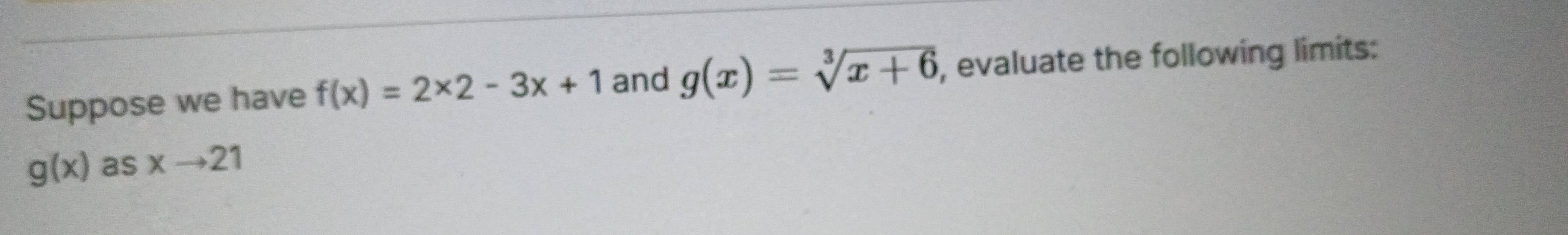 Suppose we have f(x)=2* 2-3x+1 and g(x)=sqrt[3](x+6) , evaluate the following limits:
g(x) as xto 21