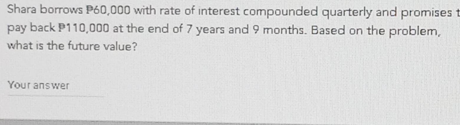 Shara borrows P60,000 with rate of interest compounded quarterly and promises t 
pay back 110,000 at the end of 7 years and 9 months. Based on the problem, 
what is the future value? 
Your answer