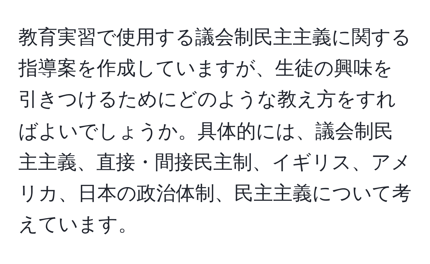 教育実習で使用する議会制民主主義に関する指導案を作成していますが、生徒の興味を引きつけるためにどのような教え方をすればよいでしょうか。具体的には、議会制民主主義、直接・間接民主制、イギリス、アメリカ、日本の政治体制、民主主義について考えています。