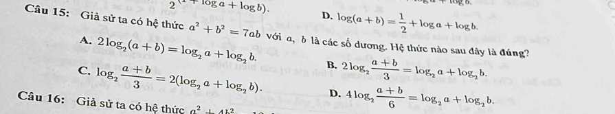 go.
2(x+log a+log b). D. log (a+b)= 1/2 +log a+log b. 
Câu 15: Giả sử ta có hệ thức a^2+b^2=7ab với a, δ là các số dương. Hệ thức nào sau đây là đúng?
A. 2log _2(a+b)=log _2a+log _2b. B. 2log _2 (a+b)/3 =log _2a+log _2b.
C. log _2 (a+b)/3 =2(log _2a+log _2b). D. 4log _2 (a+b)/6 =log _2a+log _2b. 
Câu 16: Giả sử ta có hệ thức a^2+412