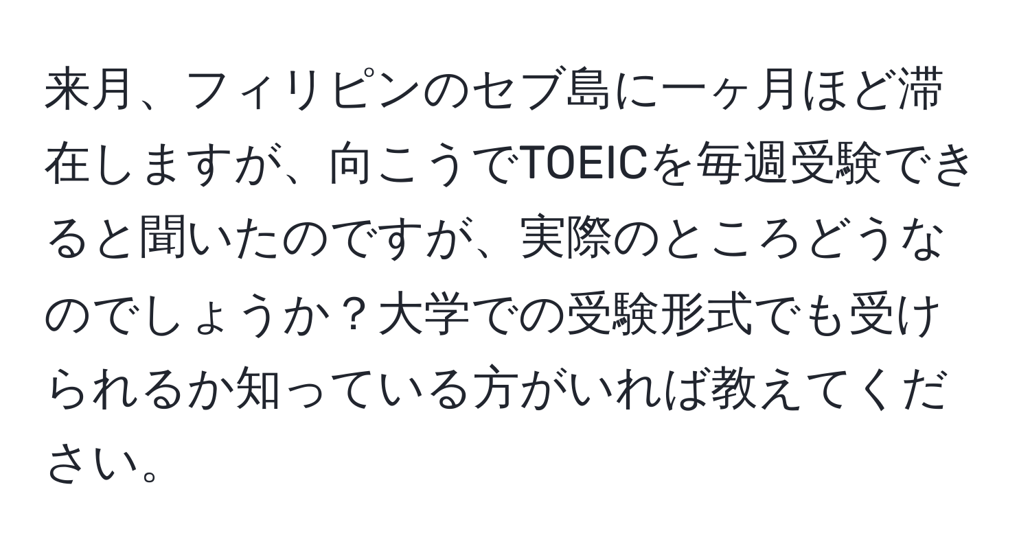 来月、フィリピンのセブ島に一ヶ月ほど滞在しますが、向こうでTOEICを毎週受験できると聞いたのですが、実際のところどうなのでしょうか？大学での受験形式でも受けられるか知っている方がいれば教えてください。