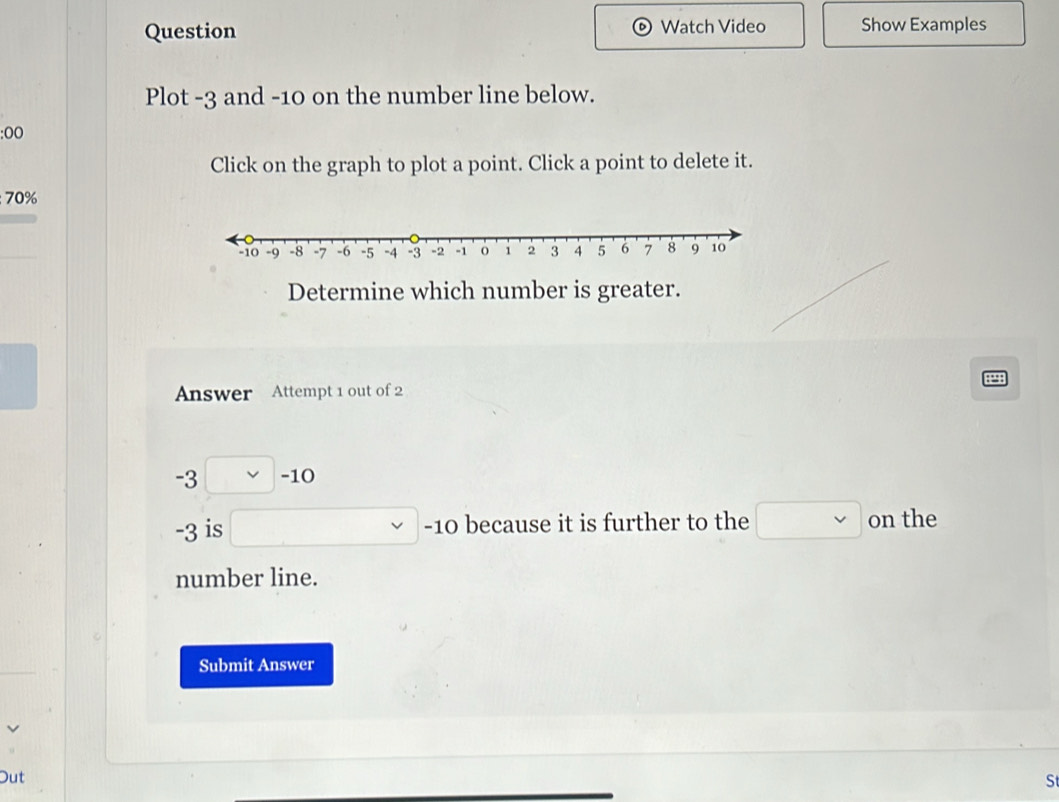 Question Watch Video Show Examples 
Plot -3 and -10 on the number line below.
0
Click on the graph to plot a point. Click a point to delete it. 
; 70%
Determine which number is greater. 
Answer Attempt 1 out of 2
-3 □ -10
-3 is □ -10 because it is further to the □ on the 
number line. 
Submit Answer 
Out 
S