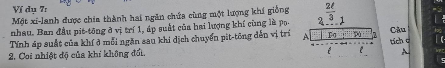 Ví dụ 7: 
Một xi-lanh được chia thành hai ngăn chứa cùng một lượng khí giống 2^(frac 2ell)3
nhau. Ban đầu pit-tông ở vị trí 1, áp suất của hai lượng khí cùng là po. 1 
Câu ir 
Tính áp suất của khí ở mỗi ngăn sau khi dịch chuyển pit-tông đến vị trí A po Pô B tích c
2. Coi nhiệt độ của khí không đổi. 
l L 
A.