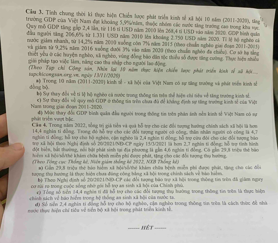 Tính chung thời kì thực hiện Chiến lược phát triển kinh tế xã hội 10 năm (2011-2020), tăng
trưởng GDP của Việt Nam đạt khoảng 5,9%/năm, thuộc nhóm các nước tăng trưởng cao trong khu vực.
Quy mô GDP tăng gấp 2,4 lần, từ 116 tỉ USD năm 2010 lên 268,4 tỉ USD vào năm 2020. GDP bình quân
đầu người tăng 206,6% từ 1.331 USD năm 2010 lên khoảng 2.750 USD năm 2020. Tỉ lệ hộ nghèo cả
nước giảm nhanh, từ 14,2% năm 2010 xuống còn 7% năm 2015 (theo chuẩn nghèo giai đoạn 2011-2015)
và giảm từ 9,2% năm 2016 xuống dưới 3% vào năm 2020 (theo chuẩn nghèo đa chiều). Cơ sở hạ tầng
thiết yếu ở các huyện nghèo, xã nghèo, vùng đồng bào dân tộc thiểu số được tăng cường. Thực hiện nhiều
giải pháp tạo việc làm, nâng cao thu nhập cho người lao động.
(Theo Tạp chí Cộng sản, Nhìn lại 10 năm thực hiện chiến lược phát triển kinh tế xã hội....,
tapchicongsan.org.vn, ngày 13/11/2020)
a) Trong 10 năm (2011-2020) kinh tế - xã hội của Việt Nam có sự tăng trưởng và phát triển kinh tế
dồng bộ.
b) Sự thay đổi về tỉ lệ hộ nghèo cả nước trong thông tin trên thể hiện chỉ tiêu về tăng trưởng kinh tế.
c) Sự thay đổi về quy mô GDP ở thông tin trên chưa đủ để khẳng định sự tăng trưởng kinh tế của Việt
Nam trong giai đoan 2011-2020.
d) Mức thay đổi GDP bình quân đầu người trong thông tin trên phản ánh nền kinh tế Việt Nam có sự
phát triển vượt bậc.
Câu 4. Trong năm 2022, tổng trị giá tiền và quà hỗ trợ cho các đổi tượng hưởng chính sách xã hội là hơn
14,4 nghìn tỉ đồng. Trong đó hỗ trợ cho các đối tượng người có công, thân nhân người có công là 4,7
nghìn tỉ đồng; hỗ trợ cho hộ nghèo, cận nghèo là 2,4 nghìn tỉ đồng; hỗ trợ cứu đói cho các đối tượng bảo
trợ xã hội theo Nghị định số 20/2021/NĐ-CP ngày 15/3/2021 là hơn 2,7 nghìn tỉ đồng; hỗ trợ tình hình
đột biển, bất thường, nổi bật phát sinh tại địa phương là gần 4,6 nghìn tỉ đồng. Có gần 29,8 triệu thẻ bảo
hiểm xã hội/sổ/thẻ khám chữa bệnh miễn phí được phát, tặng cho các đổi tượng thụ hưởng.
(Theo Tổng cục Thống kê, Niên giám thống kê 2022, NXB Thống kê)
a) Gần 29,8 triệu thẻ bảo hiểm xã hội/sổ/thẻ khám chữa bệnh miễn phí được phát, tặng cho các đối
tượng thụ hướng là thực hiện chưa đúng công bằng xã hội trong chính sách về bảo hiểm.
b) Theo Nghị dịnh số 20/2021/NĐ-CP các đối tượng bảo trợ xã hội trong thông tin trên đã giảm nguy
cơ rủi ro trong cuộc sống nhờ gói hỗ trợ an sinh xã hội của Chính phủ.
c) Tổng số tiền 14,4 nghìn tỉ đã hỗ trợ cho các đổi tượng thụ hưởng trong thông tin trên là thực hiện
chính sách về bảo hiểm trong hệ thống an sinh xã hội của nước ta.
d) Số tiền 2,4 nghìn tị đồng hỗ trợ cho hộ nghèo, cận nghèo trong thông tin trên là cách thức để nhà
nước thực hiện chỉ tiêu về tiến bộ xã hội trong phát triển kinh tế.
_hêt_