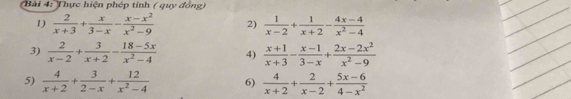 Thực hiện phép tính ( quy đồng) 
1)  2/x+3 + x/3-x - (x-x^2)/x^2-9   1/x-2 + 1/x+2 - (4x-4)/x^2-4 
2) 
3)  2/x-2 + 3/x+2 - (18-5x)/x^2-4   (x+1)/x+3 - (x-1)/3-x + (2x-2x^2)/x^2-9 
4) 
5)  4/x+2 + 3/2-x + 12/x^2-4   4/x+2 + 2/x-2 + (5x-6)/4-x^2 
6)