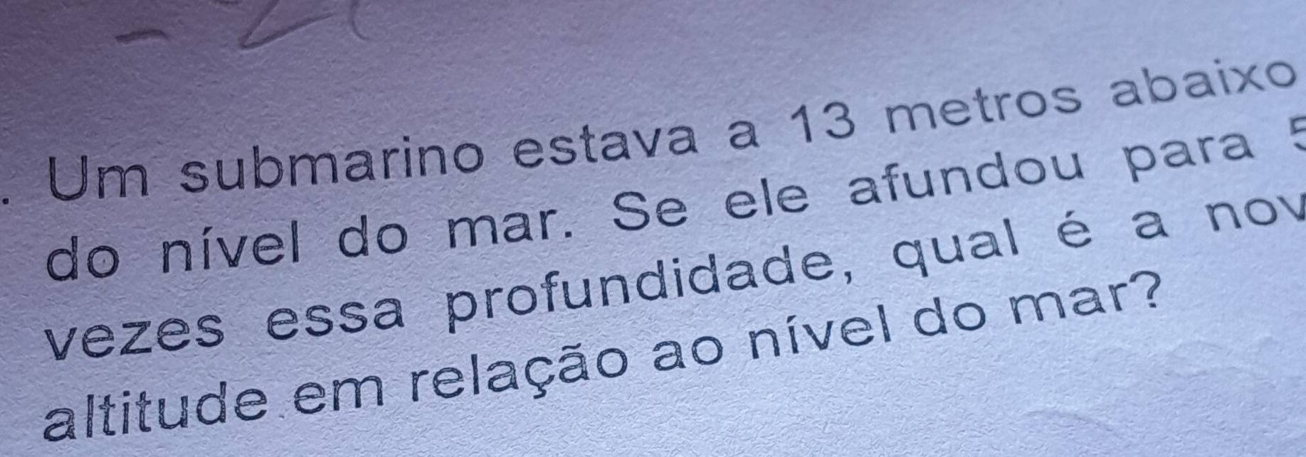 Um submarino estava a 13 metros abaixo 
do nível do mar. Se ele afundou para 5
vezes essa profundidade, qual é a nov 
altitude em relação ao nível do mar?