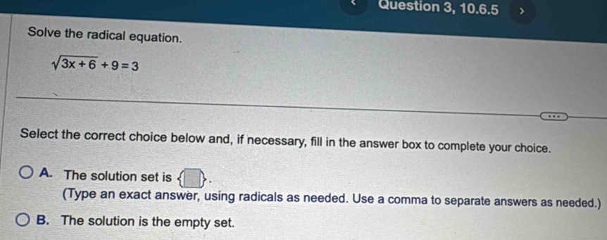 Question 3, 10.6.5 
Solve the radical equation.
sqrt(3x+6)+9=3
Select the correct choice below and, if necessary, fill in the answer box to complete your choice.
A. The solution set is 5
(Type an exact answer, using radicals as needed. Use a comma to separate answers as needed.)
B. The solution is the empty set.