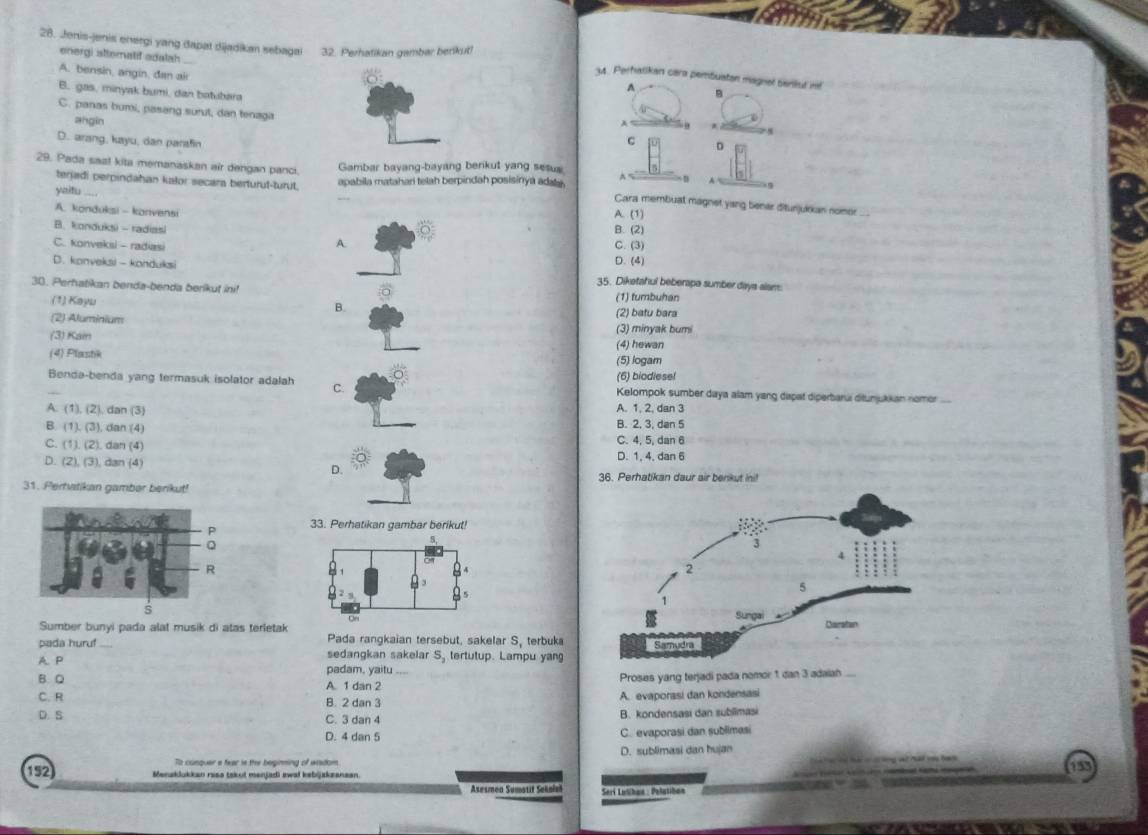 Jenis-jenis energi yang dapat dijadikan sebagai 32. Perhatikan gambar benikut!
energi sltematif adalah
A. bensin, angin, đan air
u. Perhatikan cara pembuatan magnel seniul t B
A
B. gas, minyak bumi, dan batubara A a
C. panas bumi, pasang surut, dan tenaga C D
angin
D. arang, kayu, dan parsfin
29. Pada saal kita memanaskan air dengan panci. Gambar bayang-bayang benkut yang sesus^(terjadi perpindahan kalor secara berturut-turut. apabila matahari telah berpindah posisinya adats .
yaitu .....
Cara membuat magnet yang benar ditunjuirian nomor ...
A. konduksi - konvensi
A. (1)
B. konduksi - radiasi B. (2)
A.
C. konveksi - radiasi C. (3)
D. (4)
D. konveksi - konduksi 35. Diketahul beberape sumber days alam:
30. Perhatikan benda-benda berikut ini!
(1) Kayu (1) fumbuhan
B.
(2) batu bara
(2) Aluminium (3) minyak bumi
(3) Kain
(4) Plastik (4) hewan
(5) logam
(6) biodiese!
Benda-benda yang termasuk isolator adalah C. Kelompok sumber daya alam yang dipat diperbarui ditunjukkan nomor
A. (1),(2 ). dan (3) A. 1, 2, dan 3
B. (1). (3), dan (4) B. 2, 3, dan 5
C. 11.(2 ). dan (4) C. 4, 5, dan 6
D. (2),(3) , dan (4) D. 1, 4, dan 6
D.
36. Perhatikan daur air benkut ini!
31. Pertvtikan gamber berikut!
33. Perhatikan gambar berikut!
Sumber bunyi pada alat musik di atas terletak Pada rangkaian tersebut. sakelar S, terbuka
pada huruf _sedangkan sakelar S_1) tertutup. Lampu yan
A. P padam, yaitu
B. Q A. 1 dan 2 Proses yang terjadi pada nomor 1 dan 3 adaiah
C. R B. 2 dan 3 A. evaporasi dan kondensasi
D. S C. 3 dan 4 B. kondensasi dan sublimasi
D. 4 dan 5 C. evaporasi dan sublimesi
D. sublimasi dan hujan
a
152 Menaklukkan rasa tskut menjadi awał kebijakzanaan
Asusmen Sumotif Sekali Seri Lusihan : Pelatibon