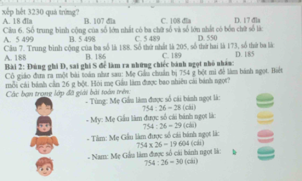 xếp hết 3230 quả trứng?
A. 18 đĩa B. 107 đĩa C. 108 đĩa D. 17 đĩa
Câu 6. Số trung bình cộng của số lớn nhất có ba chữ số và số lớn nhất có bốn chữ số là:
A. 5 499 B. 5 498 C. 5 489 D. 550
Câu 7. Trung bình cộng của ba số là 188. Số thứ nhất là 205, số thứ hai là 173, số thứ ba là:
A. 188 B. 186 C. 189 D. 185
Bài 2: Đúng ghi Đ, sai ghi S để làm ra những chiếc bánh ngọt nhỏ nhân:
Cô giáo đưa ra một bài toán như sau: Mẹ Gầu chuẩn bị 754 g bột mì đề làm bánh ngọt. Biết
mỗi cái bánh cần 26 g bột. Hỏi mẹ Gầu làm được bao nhiêu cái bánh ngọt?
Các bạn trong lớp đã giải bài toán trên:
- Tùng: Mẹ Gầu làm được số cái bánh ngọt là:
754:26=28 (cái)
- My: Mẹ Gầu làm được số cái bánh ngọt là:
754:26=29 (cái)
- Tâm: Mẹ Gầu làm được số cái bánh ngọt là:
754* 26=19604 (cái)
- Nam: Mẹ Gầu làm được số cái bánh ngọt là:
754:26=30 (cái)