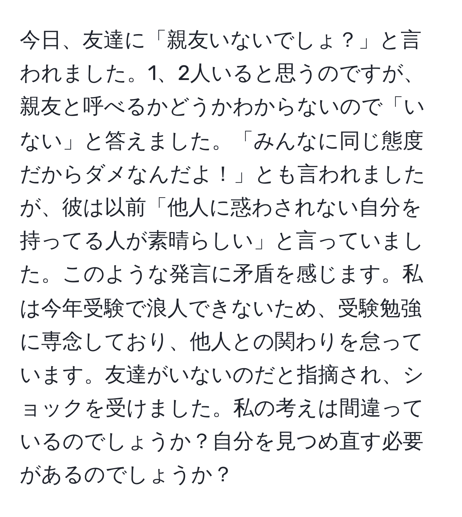 今日、友達に「親友いないでしょ？」と言われました。1、2人いると思うのですが、親友と呼べるかどうかわからないので「いない」と答えました。「みんなに同じ態度だからダメなんだよ！」とも言われましたが、彼は以前「他人に惑わされない自分を持ってる人が素晴らしい」と言っていました。このような発言に矛盾を感じます。私は今年受験で浪人できないため、受験勉強に専念しており、他人との関わりを怠っています。友達がいないのだと指摘され、ショックを受けました。私の考えは間違っているのでしょうか？自分を見つめ直す必要があるのでしょうか？