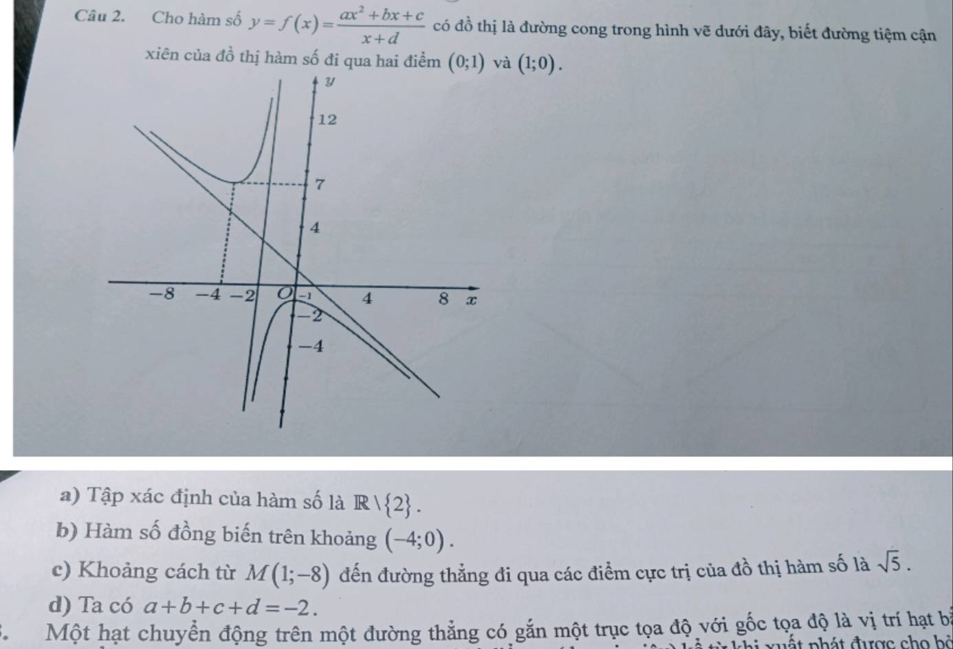 Cho hàm số y=f(x)= (ax^2+bx+c)/x+d  có đồ thị là đường cong trong hình vẽ dưới đây, biết đường tiệm cận 
xiên của đồ thị hàm số đi qua hai điểm (0;1) và (1;0). 
a) Tập xác định của hàm số là R/ 2. 
b) Hàm số đồng biến trên khoảng (-4;0). 
c) Khoảng cách từ M(1;-8) đến đường thẳng đi qua các điểm cực trị của đồ thị hàm số là sqrt(5). 
d) Ta có a+b+c+d=-2. 
. Một hạt chuyển động trên một đường thẳng có gắn một trục tọa độ với gốc tọa độ là vị trí hạt bà 
nất phát được cho bà