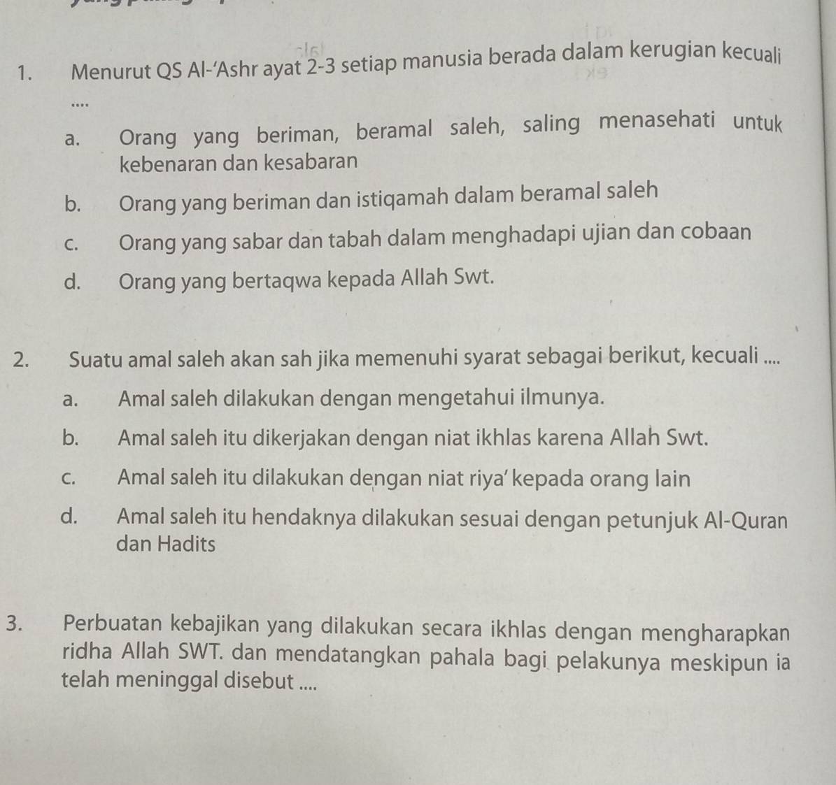 Menurut QS Al-‘Ashr ayat 2-3 setiap manusia berada dalam kerugian kecuali
…..
a. Orang yang beriman, beramal saleh, saling menasehati untuk
kebenaran dan kesabaran
b. Orang yang beriman dan istiqamah dalam beramal saleh
c. Orang yang sabar dan tabah dalam menghadapi ujian dan cobaan
d. Orang yang bertaqwa kepada Allah Swt.
2. Suatu amal saleh akan sah jika memenuhi syarat sebagai berikut, kecuali ....
a. Amal saleh dilakukan dengan mengetahui ilmunya.
b. Amal saleh itu dikerjakan dengan niat ikhlas karena Allah Swt.
c. Amal saleh itu dilakukan dengan niat riya’ kepada orang lain
d. Amal saleh itu hendaknya dilakukan sesuai dengan petunjuk Al-Quran
dan Hadits
3. Perbuatan kebajikan yang dilakukan secara ikhlas dengan mengharapkan
ridha Allah SWT. dan mendatangkan pahala bagi pelakunya meskipun ia
telah meninggal disebut ....