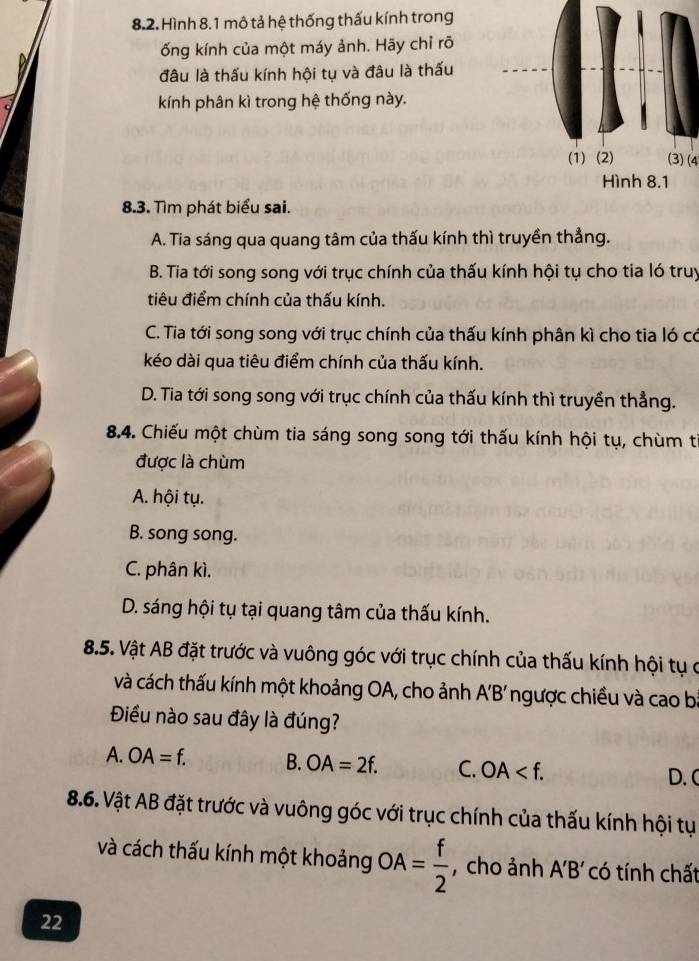 Hình 8.1 mô tả hệ thống thấu kính trong
ống kính của một máy ảnh. Hãy chỉ rõ
đâu là thấu kính hội tụ và đâu là thấu
kính phân kì trong hệ thống này.
(3)(4
8.3. Tìm phát biểu sai.
A. Tia sáng qua quang tâm của thấu kính thì truyền thẳng.
B. Tia tới song song với trục chính của thấu kính hội tụ cho tia ló truy
tiêu điểm chính của thấu kính.
C. Tia tới song song với trục chính của thấu kính phân kì cho tia ló có
kéo dài qua tiêu điểm chính của thấu kính.
D. Tia tới song song với trục chính của thấu kính thì truyền thẳng.
8.4. Chiếu một chùm tia sáng song song tới thấu kính hội tụ, chùm từ
được là chùm
A. hội tụ.
B. song song.
C. phân kì.
D. sáng hội tụ tại quang tâm của thấu kính.
8.5. Vật AB đặt trước và vuông góc với trục chính của thấu kính hội tụ ở
và cách thấu kính một khoảng OA, cho ảnh AB' ngược chiều và cao b
Điều nào sau đây là đúng?
A. OA=f. B. OA=2f. C. OA .
D. (
8.6. Vật AB đặt trước và vuông góc với trục chính của thấu kính hội tụ
và cách thấu kính một khoảng OA= f/2  , cho ảnh A'B' có tính chất
22