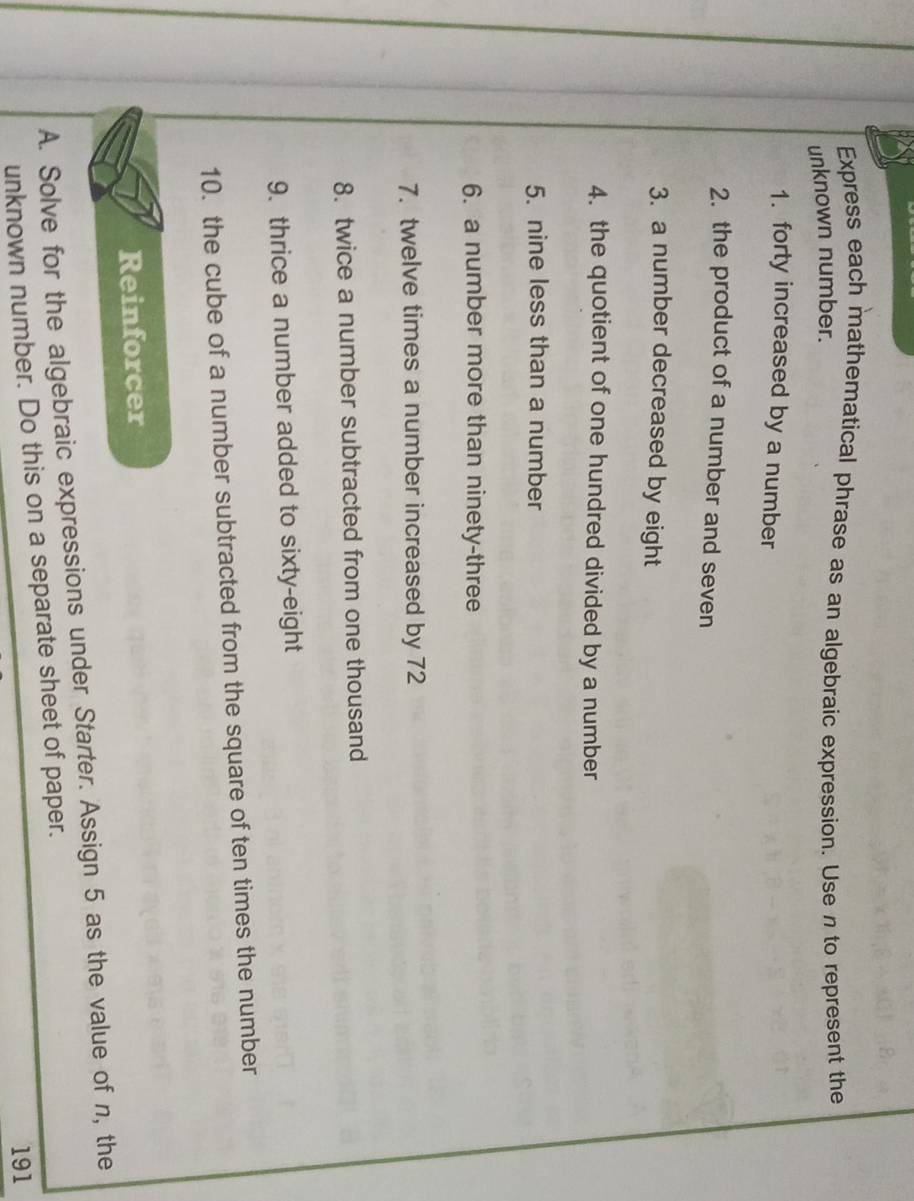 Express each mathematical phrase as an algebraic expression. Use n to represent the 
unknown number. 
1. forty increased by a number 
2. the product of a number and seven 
3. a number decreased by eight 
4. the quotient of one hundred divided by a number 
5. nine less than a number 
6. a number more than ninety-three 
7. twelve times a number increased by 72
8. twice a number subtracted from one thousand 
9. thrice a number added to sixty-eight 
10. the cube of a number subtracted from the square of ten times the number 
Reinforcer 
A. Solve for the algebraic expressions under Starter. Assign 5 as the value of n, the 
unknown number. Do this on a separate sheet of paper. 
191