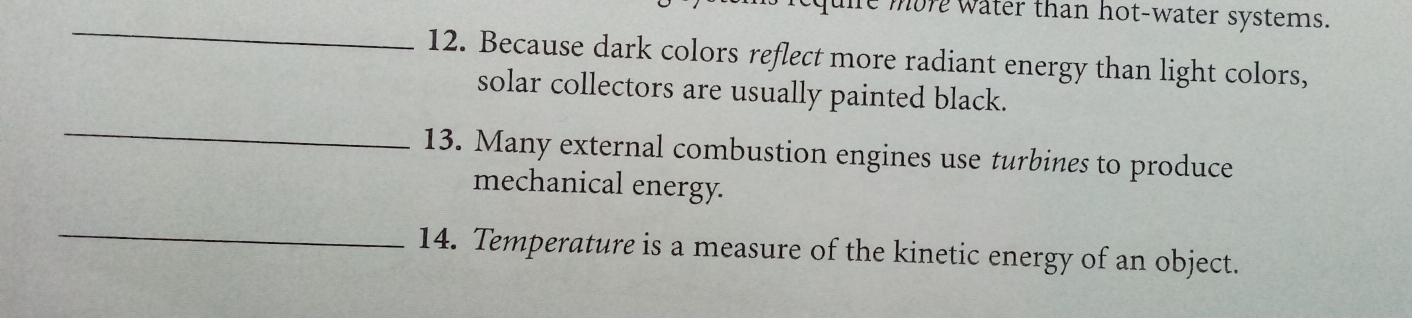 more water than hot-water systems. 
_ 
12. Because dark colors reflect more radiant energy than light colors, 
_ 
solar collectors are usually painted black. 
13. Many external combustion engines use turbines to produce 
mechanical energy. 
_ 
14. Temperature is a measure of the kinetic energy of an object.