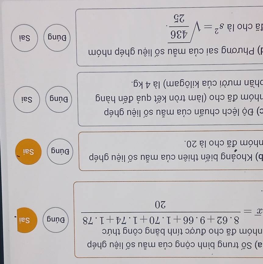 Số trung bình cộng của mẫu số liệu ghép 
nhóm đã cho được tính bằng công thức
overline x= (8.62+9.66+1.70+1.74+1.78)/20 
Đúng Sai 
b) Khoảng biến thiên của mẫu số liệu ghép 
Đúng Sai 
nhóm đã cho là 20. 
c) Độ lệch chuẩn của mẫu số liệu ghép 
nhóm đã cho (làm tròn kết quả đến hàng Đúng Sai 
phần mười của kilôgam) là 4 kg. 
d) Phương sai của mẫu số liệu ghép nhóm 
đã cho là s^2=sqrt(frac 436)25. 
Đúng Sai