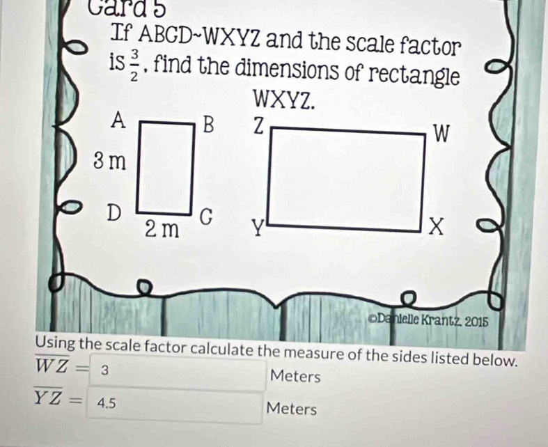 cards 
If ABCD~WXYZ and the scale factor 
is  3/2  , find the dimensions of rectangle 
WXYZ. 
©Danielle Krantz, 2015 
Using the scale factor calculate the measure of the sides listed below.
overline WZ=3
Meters
overline YZ=4.5 Meters