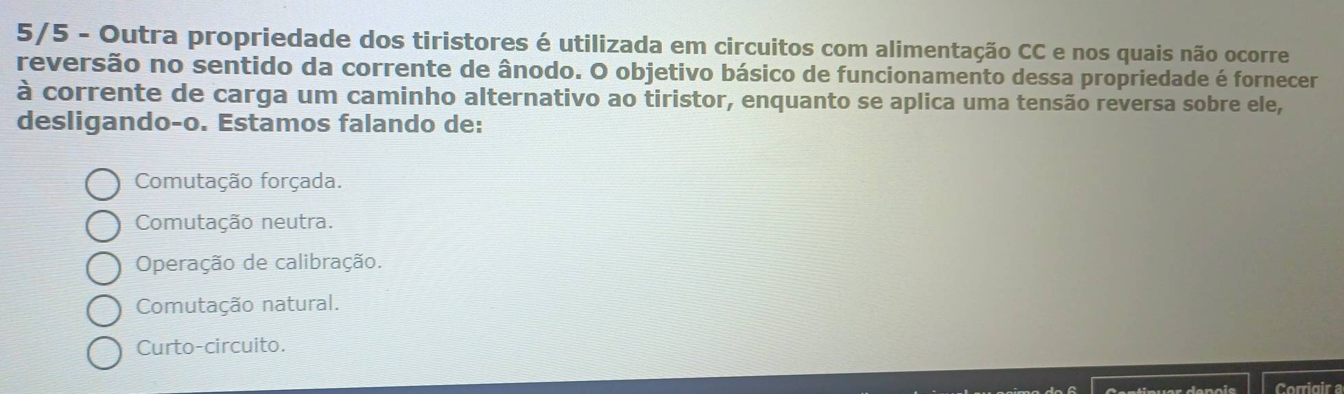 5/5 - Outra propriedade dos tiristores é utilizada em circuitos com alimentação CC e nos quais não ocorre
reversão no sentido da corrente de ânodo. O objetivo básico de funcionamento dessa propriedade é fornecer
à corrente de carga um caminho alternativo ao tiristor, enquanto se aplica uma tensão reversa sobre ele,
desligando-o. Estamos falando de:
Comutação forçada.
Comutação neutra.
Operação de calibração.
Comutação natural.
Curto-circuito.
Corrigir a