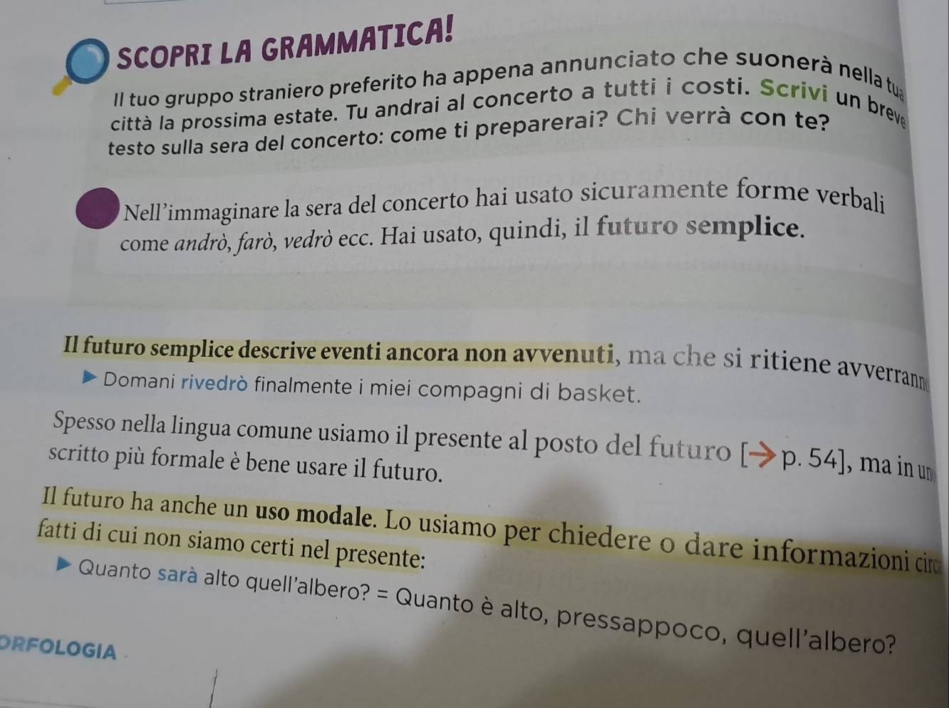 SCOPRI LA GRAMMATICA! 
II tuo gruppo straniero preferito ha appena annunciato che suonerà nella tu 
città la prossima estate. Tu andrai al concerto a tutti i costi. Scrivi un breve 
testo sulla sera del concerto: come ti preparerai? Chi verrà con te? 
Nell’immaginare la sera del concerto hai usato sicuramente forme verbali 
come andrò, farò, vedrò ecc. Hai usato, quindi, il futuro semplice. 
Il futuro semplice descrive eventi ancora non avvenuti, ma che si ritiene avverrann 
Domani rivedrò finalmente i miei compagni di basket. 
Spesso nella lingua comune usiamo il presente al posto del futuro [ →p. 54], ma in un 
scritto più formale è bene usare il futuro. 
Il futuro ha anche un uso modale. Lo usiamo per chiedere o dare informazioni cir 
fatti di cui non siamo certi nel presente: 
Quanto sarà alto quell'albero? = Quanto è alto, pressappoco, quell'albero? 
ORFOLOGIA