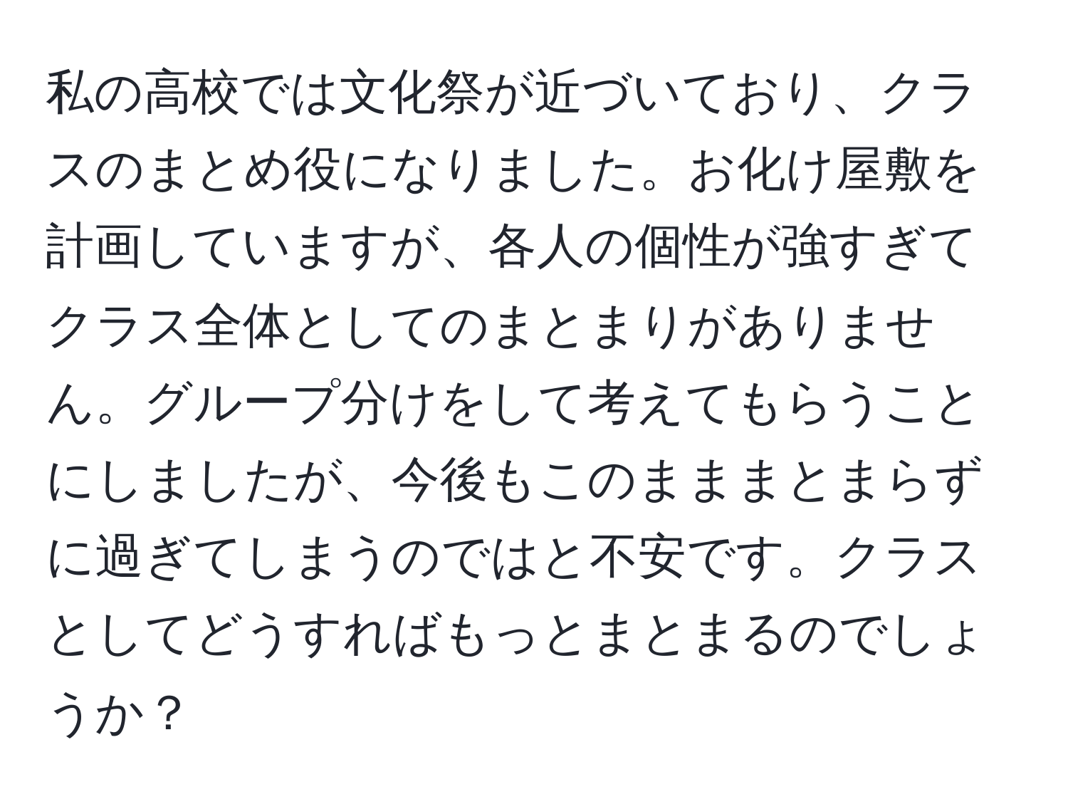 私の高校では文化祭が近づいており、クラスのまとめ役になりました。お化け屋敷を計画していますが、各人の個性が強すぎてクラス全体としてのまとまりがありません。グループ分けをして考えてもらうことにしましたが、今後もこのまままとまらずに過ぎてしまうのではと不安です。クラスとしてどうすればもっとまとまるのでしょうか？