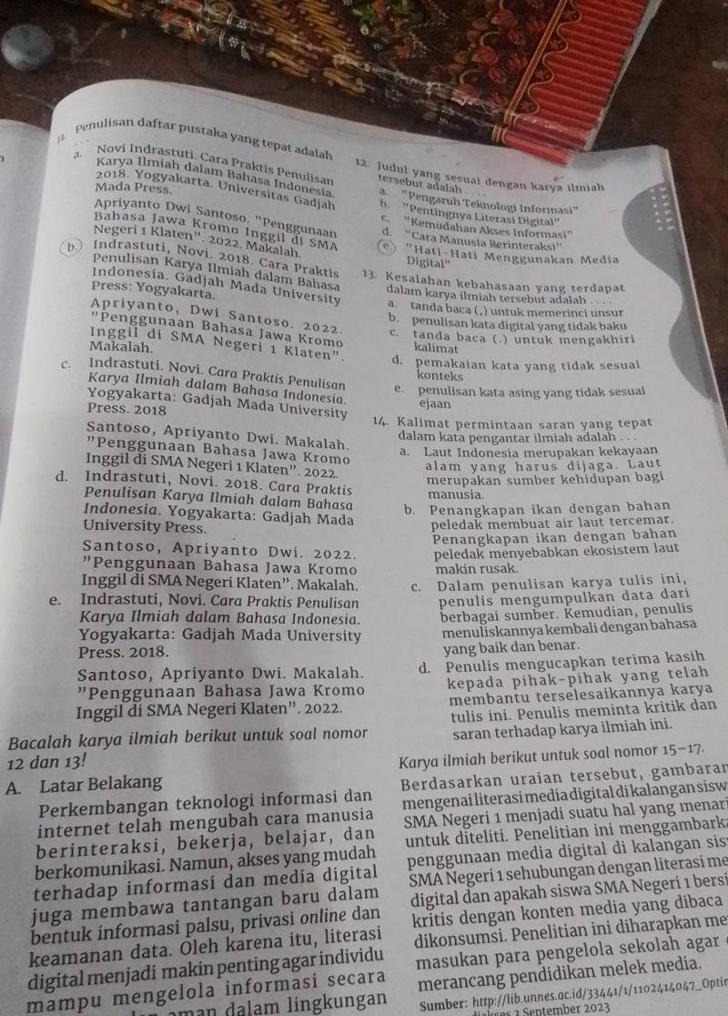 Penulisan daftar pustaka yang tepat adalah 12. Judul yang sesual dengan karya ilmiah
a. Novi Indrastuti. Cara Praktis Penulisan
tersebut adalah
Karya Ilmiah dalam Bahasa Indonesia a  "Pengaruh Teknologi Informasi"
Mada Press.
2018. Yogyakarta. Universitas Gadjah b. "Pentingnya Literasi Digital"
Apriyanto Dwi Santoso. "Penggunaan d. ''Cara Manusia Berinteraksi''
c. 'Kemudahan Akses Informasi''
Bahasa Jawa Kromo Inggil di SMA ) "Hati-Hati Menggunakan Media
Negeri 1 Klaten". 2022, Makalah
Digital"
b.) Indrastuti, Novi. 2018. Cara Praktis 13. Kesalahan kebahasaan yang terdapat
Penulisan Karya Ilmiah dalam Bahasa dalam karya ilmiah tersebut adalah . . .
Press: Yogyakarta.
Indonesia. Gadjah Mada University a. tanda baca ( ,) untuk memerinci unsur
b. penulisan kata digital yang tidak baku
Apriyanto, Dwi Santoso. 2022. c. tanda baca (.) untuk mengakhiri
"Penggunaan Bahasa Jawa Kromo
Makalah. kalimat
Inggil di SMA Negeri 1 Klaten". d. pemakaian kata yang tidak sesuai
konteks
c. Indrastuti. Novi. Cara Praktis Penulisan e. penulisan kata asing yang tidak sesual
Karya Ilmiah dalam Bahasa Indonesia. ejaan
Yogyakarta: Gadjah Mada University
Press. 2018
14. Kalimat permintaan saran yang tepat
Santoso, Apriyanto Dwi. Makalah.
dalam kata pengantar ilmiah adalah . . .
"Penggunaan Bahasa Jawa Kromo
a. Laut Indonesia merupakan kekayaan
alam yang harus dijaga. Laut
Inggil di SMA Negeri 1 Klaten”. 2022.
merupakan sumber kehidupan bagi
d. Indrastuti, Novi. 2018. Cara Praktis
manusia.
Penulisan Karya Ilmiah dalam Bahasa
b. Penangkapan ikan dengan bahan
Indonesia. Yogyakarta: Gadjah Mada
University Press.
peledak membuat air laut tercemar.
Penangkapan ikan dengan bahan
Santoso, Apriyanto Dwi. 2022. peledak menyebabkan ekosistem laut
"Penggunaan Bahasa Jawa Kromo
Inggil di SMA Negeri Klaten”. Makalah. makin rusak.
e. Indrastuti, Novi. Cara Praktis Penulisan c. Dalam penulisan karya tulis ini,
Karya Ilmiah dalam Bahasa Indonesia. penulis mengumpulkan data dari
Yogyakarta: Gadjah Mada University berbagai sumber. Kemudian, penulis
menuliskannya kembali dengan bahasa
Press. 2018.
yang baik dan benar.
Santoso, Apriyanto Dwi. Makalah. d. Penulis mengucapkan terima kasih
"Penggunaan Bahasa Jawa Kromo kepada pihak-pihak yang telah
Inggil di SMA Negeri Klaten”. 2022. membantu terselesaikannya karya
Bacalah karya ilmiah berikut untuk soal nomor tulis ini. Penulis meminta kritik dan
12 dan 13! saran terhadap karya ilmiah ini.
A. Latar Belakang Karya ilmiah berikut untuk soal nomor 15-17.
Perkembangan teknologi informasi dan Berdasarkan uraian tersebut, gambaran
internet telah mengubah cara manusia mengenai literasí media digital di kalangan sisw
berinteraksi, bekerja, belajar, dan SMA Negeri 1 menjadi suatu hal yang menari
berkomunikasi. Namun, akses yang mudah untuk diteliti. Penelitian ini menggambark:
terhadap informasi dan media digital penggunaan media digital di kalangan sis
SMA Negeri 1 sehubungan dengan literasi me
juga membawa tantangan baru dalam
bentuk informasi palsu, privasi online dan digital dan apakah siswa SMA Negeri 1 bersi
kritis dengan konten media yang dibaca
keamanan data. Oleh karena itu, literasi
digital menjadi makin penting agar individu dikonsumsi. Penelitian ini diharapkan me
masukan para pengelola sekolah agar
mampu mengelola informasi secara merancang pendidikan melek media.
ing ungan Sumber: http://lib.unnes.ac.id/33441/1/1102414047_Optir
§ ² September 2023