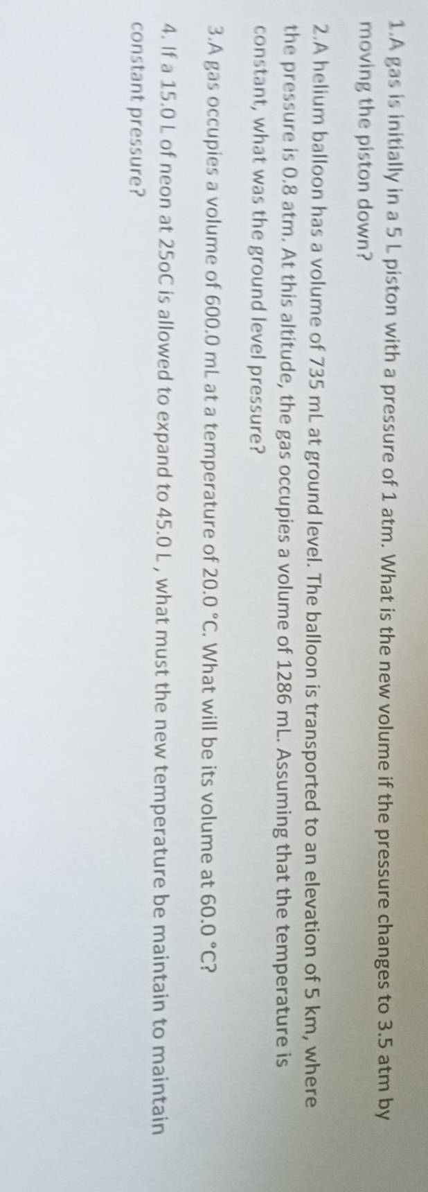 A gas is initially in a 5 L piston with a pressure of 1 atm. What is the new volume if the pressure changes to 3.5 atm by 
moving the piston down? 
2.A helium balloon has a volume of 735 mL at ground level. The balloon is transported to an elevation of 5 km, where 
the pressure is 0.8 atm. At this altitude, the gas occupies a volume of 1286 mL. Assuming that the temperature is 
constant, what was the ground level pressure? 
3.A gas occupies a volume of 600.0 mL at a temperature of 20.0°C. What will be its volume at 60.0°C ? 
4. If a 15.0 L of neon at 25oC is allowed to expand to 45.0 L , what must the new temperature be maintain to maintain 
constant pressure?