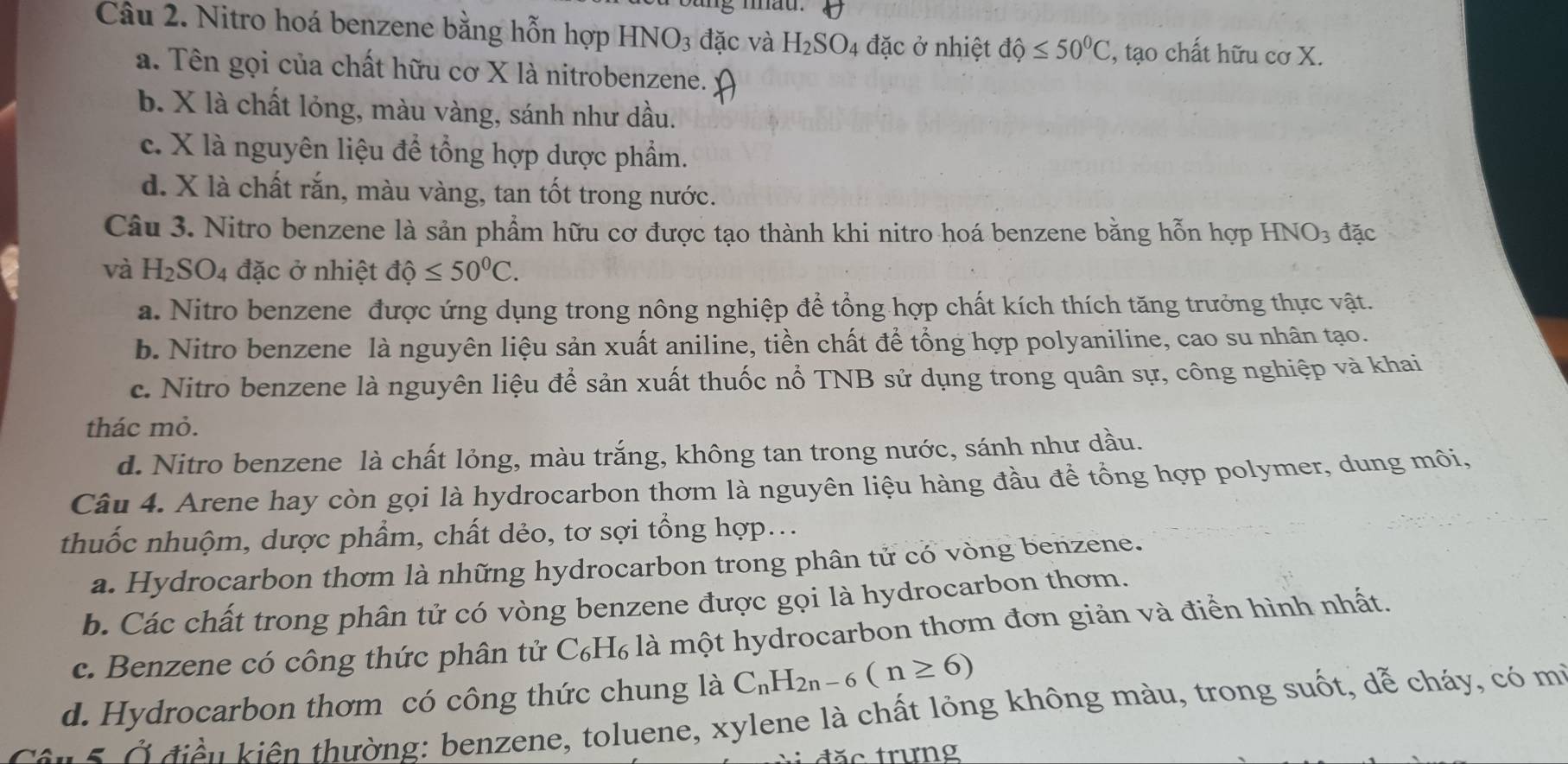 Nitro hoá benzene bằng hỗn hợp HNO_3 đặc và H_2SO_4 đặc ở nhiệt dhat Q≤ 50^0C ', tạo chất hữu cơ X.
a. Tên gọi của chất hữu cơ X là nitrobenzene.
b. X là chất lỏng, màu vàng, sánh như dầu.
c. X là nguyên liệu để tổng hợp dược phẩm.
d. X là chất rắn, màu vàng, tan tốt trong nước.
Câu 3. Nitro benzene là sản phẩm hữu cơ được tạo thành khi nitro hoá benzene bằng hỗn hợp HNO_3 đặc
và H_2SO_4 đặc ở nhiệt dhat Q≤ 50^0C.
a. Nitro benzene được ứng dụng trong nông nghiệp để tổng hợp chất kích thích tăng trưởng thực vật.
b. Nitro benzene là nguyên liệu sản xuất aniline, tiền chất để tổng hợp polyaniline, cao su nhân tạo.
c. Nitro benzene là nguyên liệu để sản xuất thuốc nổ TNB sử dụng trong quân sự, công nghiệp và khai
thác mỏ.
d. Nitro benzene là chất lỏng, màu trắng, không tan trong nước, sánh như dầu.
Câu 4. Arene hay còn gọi là hydrocarbon thơm là nguyên liệu hàng đầu để tổng hợp polymer, dung môi,
thuốc nhuộm, dược phẩm, chất dẻo, tơ sợi tổng hợp...
a. Hydrocarbon thơm là những hydrocarbon trong phân tử có vòng benzene.
b. Các chất trong phân tử có vòng benzene được gọi là hydrocarbon thơm.
c. Benzene có công thức phân tử C₆H₆ là một hydrocarbon thơm đơn giản và điển hình nhất.
d. Hydrocarbon thơm có công thức chung là C_nH_2n-6(n≥ 6)
Cầu B ở điền kiên thường: benzene, toluene, xylene là chất lỏng không màu, trong suốt, dễ cháy, có mi
ặc trưng