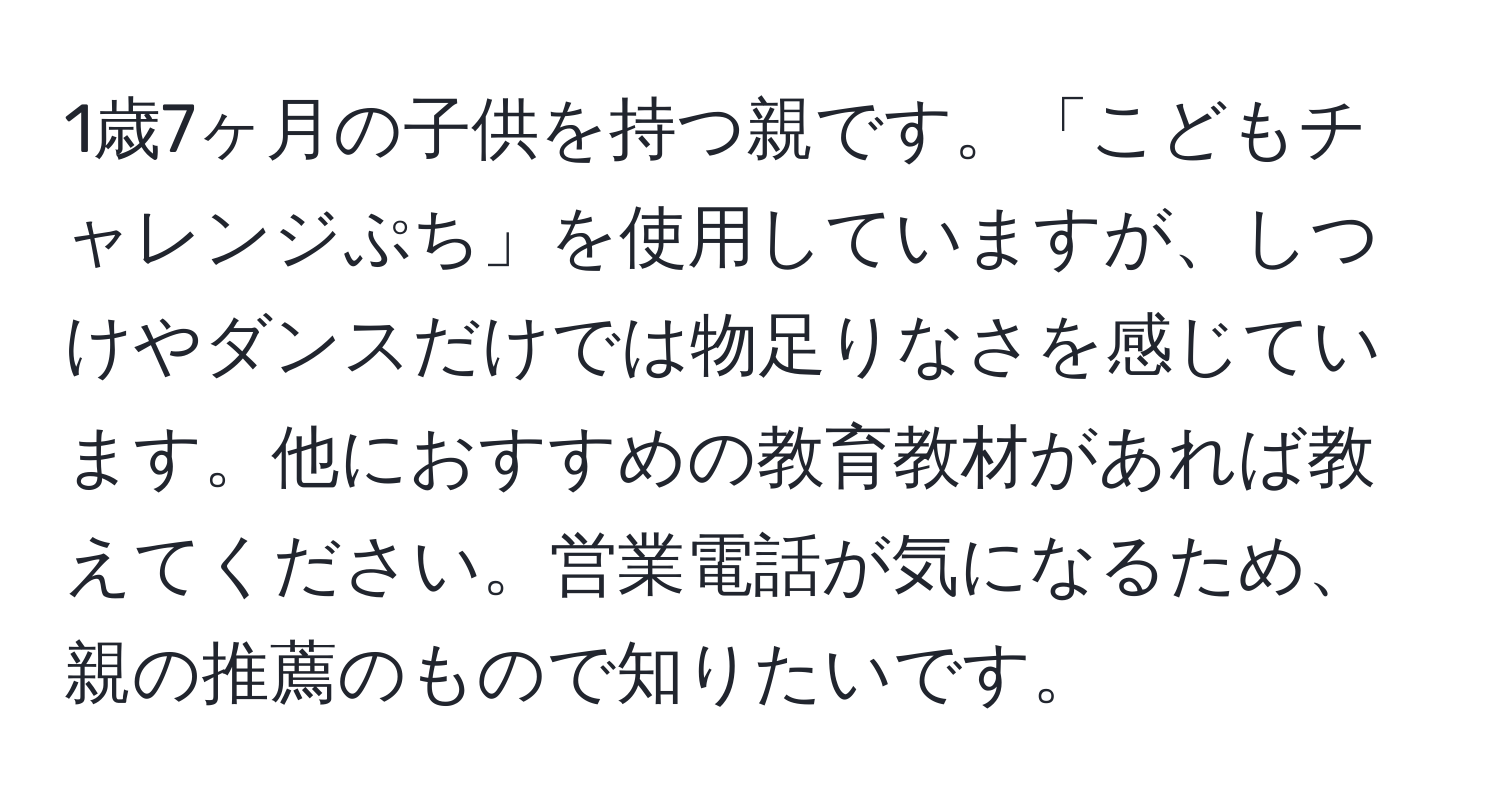 1歳7ヶ月の子供を持つ親です。「こどもチャレンジぷち」を使用していますが、しつけやダンスだけでは物足りなさを感じています。他におすすめの教育教材があれば教えてください。営業電話が気になるため、親の推薦のもので知りたいです。