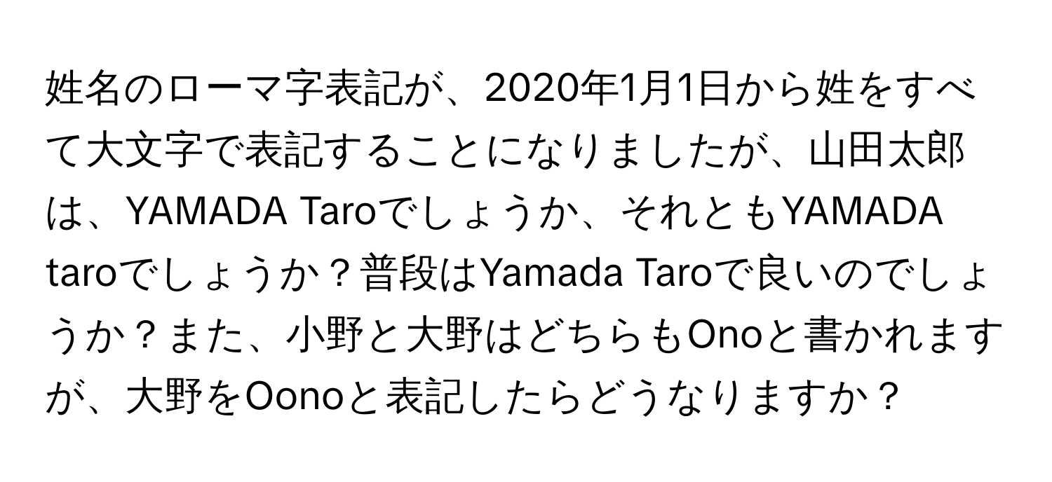 姓名のローマ字表記が、2020年1月1日から姓をすべて大文字で表記することになりましたが、山田太郎は、YAMADA Taroでしょうか、それともYAMADA taroでしょうか？普段はYamada Taroで良いのでしょうか？また、小野と大野はどちらもOnoと書かれますが、大野をOonoと表記したらどうなりますか？