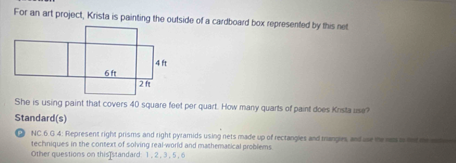 For an art project, Krista is painting the outside of a cardboard box represented by this net 
She is using paint that covers 40 square feet per quart. How many quarts of paint does Krista use? 
Standard(s) 
P NC.6.G.4: Represent right prisms and right pyramids using nets made up of rectangles and triangies, and use the nots to fnd me son 
techniques in the context of solving real-world and mathematical problems 
Other questions on this standard: 1 , 2 , 3 , 5 , 6