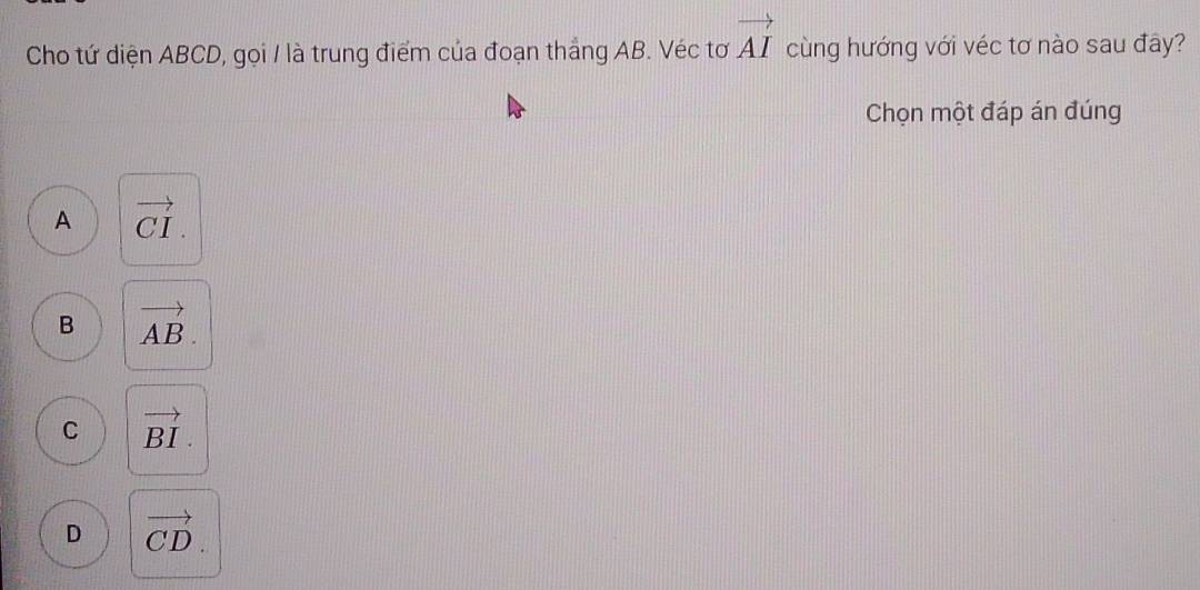 Cho tứ diện ABCD, gọi / là trung điểm của đoạn thắng AB. Véc tơ vector AI cùng hướng với véc tơ nào sau đây?
Chọn một đáp án đúng
A vector CI.
B vector AB.
C vector BI.
D vector CD.