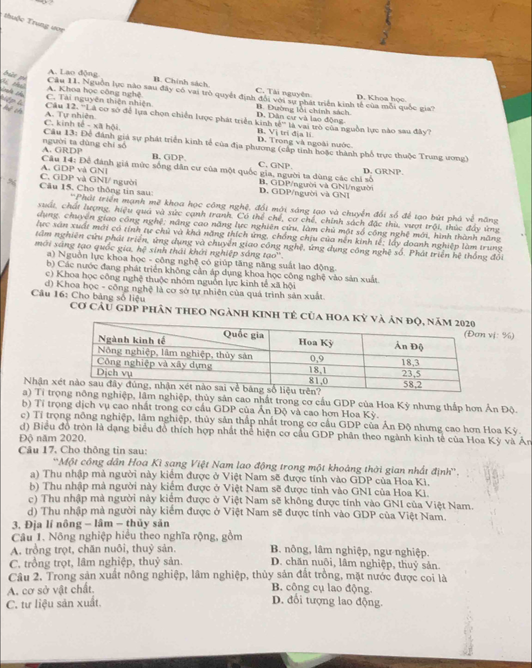 thuộc Trung ươc
Gi th
A. Lao động. B. Chính sách C. Tài nguyên.
A. Khoa học công nghệ
bứt pì Câu 11. Nguồn lực nào sau đây có vai trò quyết định đổi với sự phát triển kinh tế của mỗi quốc gia?
D. Khoa học.
C. Tài nguyên thiện nhiện. B. Đường lồi chính sách.
irala cha kiếp k Câu 12, ''Là cơ sở để lựa chọn chiến lược phát triển kinh
kệ th b-xab nội.
D. Dân cư và lao động.
A. Tự nhiên. B, Vị tri địa lí. à vai trò của nguồn lực nào sau đây?
te^(th)1ell
C. kinh D. Trong và ngoài nước.
người ta dùng chỉ số
Câu 13: Để đánh giá sự phát triển kinh tế của địa phương (cấp tinh hoặc thành phố trực thuộc Trung ương)
A. GRDP B. GDP. C. GNP.
Câu 14: Để đánh giá mức sống dân cư của một quốc gia, người ta dùng các chỉ số
D. GRNP.
A. GDP và GNI B. GDP/người và GNl/người
C, GDP và GNI/ người D. GDP/người và GNI
%  Câu 15, Cho thông tin sau:
*Phát triển mạnh mẽ khoa học công nghệ, đổi mới sáng tạo và chuyển đổi số để tạo bứt phá về năng
suất, chất lượng, hiệu quả và sức cạnh tranh. Có thể chế, cơ chế, chính sách đặc thù, vượt tr6 , thúc đầy ứng
dụng, chuyên giao công nghệ; nâng cao năng lực nghiên cứu, làm chủ một số công nghệ mới, hình thành năng
lực xân xuất mới có tinh tự chủ và khả năng thích ứng, chồng chịu của nền kinh tể; lấy doanh nghiệp làm trung
tâm nghiên cứu phát triển, ứng dụng và chuyển giao công nghệ, ứng dụng công nghệ số. Phát triển hệ thống đổi
mới sáng tạo quốc gia, hệ sinh thái khởi nghiệp sáng tạo'.
a) Nguồn lực khoa học - công nghệ có giúp tăng năng suất lao động.
b) Các nước đang phát triển không cần áp dụng khoa học công nghệ vào sản xuất.
c) Khoa học công nghệ thuộc nhóm nguồn lực kinh tế xã hội
d) Khoa học - công nghệ là cơ sở tự nhiên của quả trình sản xuất.
Câu 16: Cho bảng số liệu
Cơ Cầu GDP phân tHEO NgẢNH KINH tẻ của hOa kỳ và
ị: %)
Nhận x
a) Tỉ trọnghiệp, thủy sản cao nhất trong cơ cấu GDP của Hoa Kỳ nhưng thấp hơn Ấn Độ.
b) Tỉ trọng dịch vụ cao nhất trong cơ cấu GDP của Ấn Độ và cao hơn Hoa Ky.
c) Tỉ trọng nông nghiệp, lâm nghiệp, thủy sản thấp nhất trong cơ cấu GDP của Ấn Độ nhưng cao hơn Hoa Kỳ.
d) Biểu đồ tròn là dạng biểu đồ thích hợp nhất thể hiện cơ cấu GDP phân theo ngành kinh tế của Hoa Kỳ và Án
Độ năm 2020,
Câu 17, Cho thông tin sau:
*Một công dân Hoa Kì sạng Việt Nam lao động trong một khoảng thời gian nhất định'.
a) Thu nhập mà người này kiểm được ở Việt Nam sẽ được tính vào GDP của Hoa Kì.
b) Thu nhập mà người này kiếm được ở Việt Nam sẽ được tính vào GNI của Hoa Ki.
c) Thu nhập mà người này kiểm được ở Việt Nam sẽ không được tính vào GNI của Việt Nam.
d) Thu nhập mà người này kiếm được ở Việt Nam sẽ được tính vào GDP của Việt Nam.
3, Địa lí nông - lâm - thủy sản
Câu 1, Nông nghiệp hiểu theo nghĩa rộng, gồm
A. trồng trọt, chăn nuôi, thuỷ sản. B. nông, lâm nghiệp, ngư nghiệp.
C. trồng trọt, lâm nghiệp, thuỷ sản. D. chăn nuôi, lâm nghiệp, thuỷ sản.
Câu 2. Trong sản xuất nông nghiệp, lâm nghiệp, thủy sản đất trồng, mặt nước được coi là
A. cơ sở vật chất. B. công cụ lao động.
C. tự liệu sản xuất,
D. đổi tượng lao động.