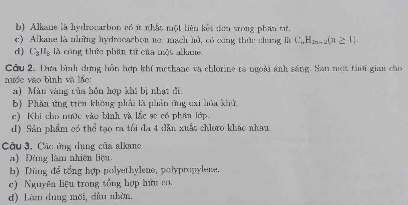 b) Alkane là hydrocarbon có ít nhất một liên kết đơn trong phân tử.
c) Alkane là những hydrocarbon no, mạch hở, có công thức chung là C_nH_2n+2(n≥ 1).
d) C_3H_8 là công thức phân tử của một alkane.
Câu 2. Đựa bình đựng hỗn hợp khí methane và chlorine ra ngoài ánh sáng. Sau một thời gian cho
nước vào bình và lắc:
a) Màu vàng của hỗn hợp khí bị nhạt đi.
b) Phản ứng trên không phải là phản ứng oxi hóa khứ.
c) Khi cho nước vào bình và lắc sẽ có phân lớp.
d) Sản phẩm có thể tạo ra tối đa 4 dẫn xuất chloro khác nhau.
Câu 3. Các ứng dụng của alkane
a) Dùng làm nhiên liệu.
b) Dùng để tổng hợp polyethylene, polypropylene.
c) Nguyên liệu trong tổng hợp hữu cơ.
d) Làm dung môi, dầu nhờn.