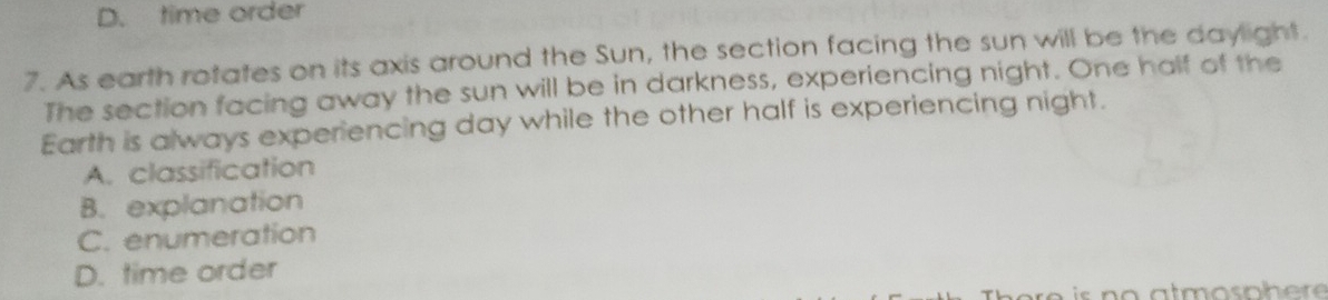 D. time order
7. As earth rotates on its axis around the Sun, the section facing the sun will be the daylight.
The section facing away the sun will be in darkness, experiencing night. One half of the
Earth is always experiencing day while the other half is experiencing night.
A. classification
B. explanation
C. enumeration
D. time order