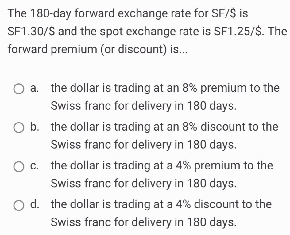 The 180-day forward exchange rate for SF/$ is
SF1.30/$ and the spot exchange rate is SF1.25/$. The
forward premium (or discount) is...
a. the dollar is trading at an 8% premium to the
Swiss franc for delivery in 180 days.
b. the dollar is trading at an 8% discount to the
Swiss franc for delivery in 180 days.
c. the dollar is trading at a 4% premium to the
Swiss franc for delivery in 180 days.
d. the dollar is trading at a 4% discount to the
Swiss franc for delivery in 180 days.