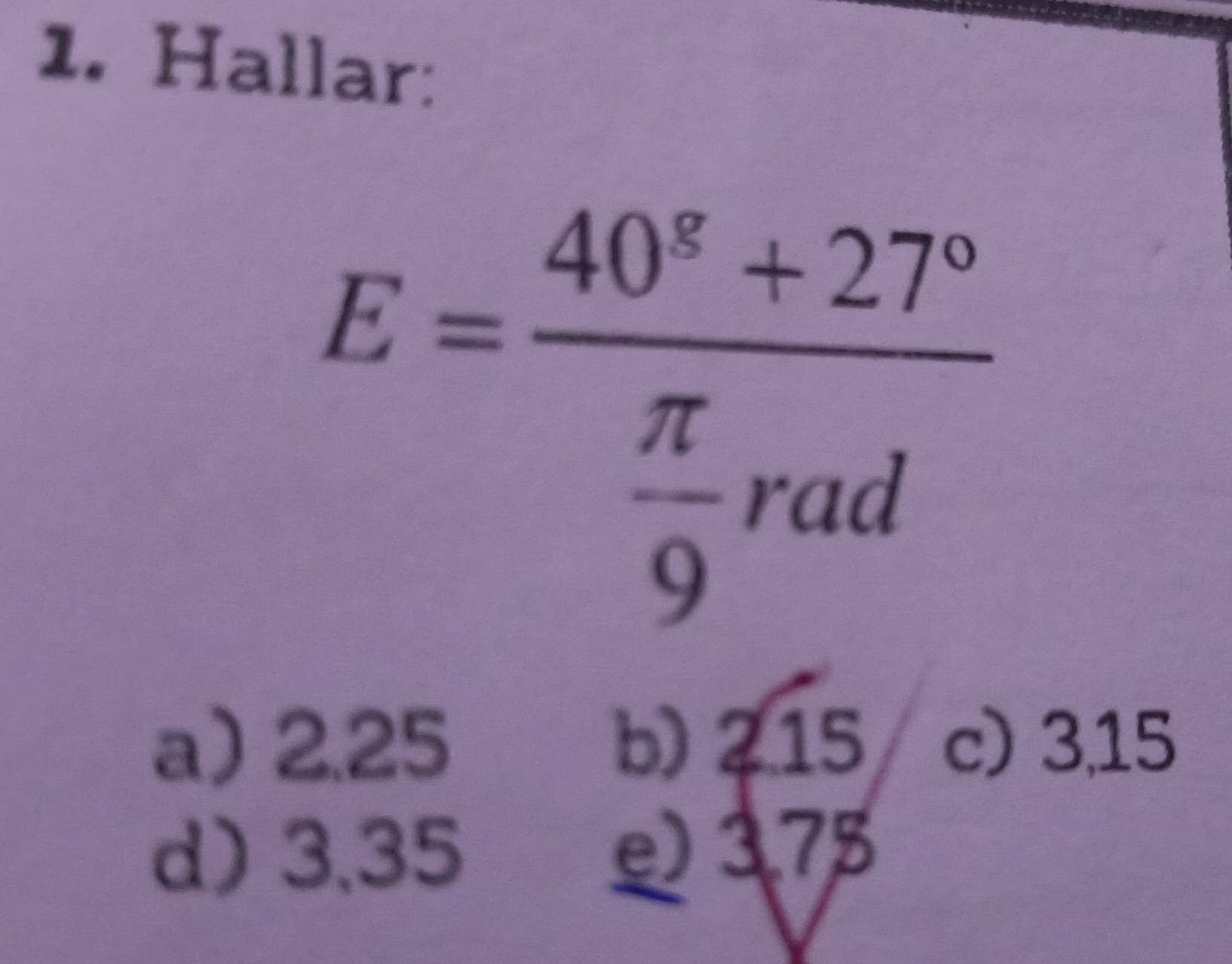 Hallar:
E=frac 40^8+27° π /9 rad
a) 2.25 b) 215 c) 3,15
d) 3,35 e) 375