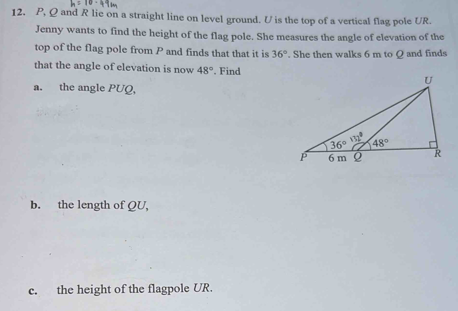 P, Q and R lie on a straight line on level ground. U is the top of a vertical flag pole UR.
Jenny wants to find the height of the flag pole. She measures the angle of elevation of the
top of the flag pole from P and finds that that it is 36°. She then walks 6 m to Q and finds
that the angle of elevation is now 48°. Find
a. the angle PUQ,
b. the length of QU,
c. the height of the flagpole UR.