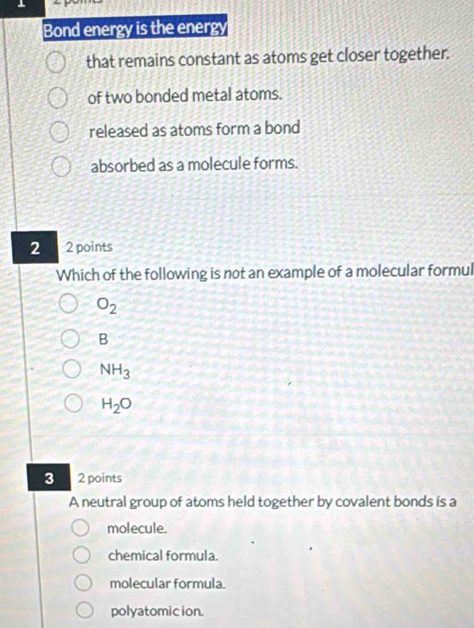 Bond energy is the energy
that remains constant as atoms get closer together.
of two bonded metal atoms.
released as atoms form a bond
absorbed as a molecule forms.
2 2 points
Which of the following is not an example of a molecular formul
O_2
B
NH_3
H_2O
3 2 points
A neutral group of atoms held together by covalent bonds is a
molecule.
chemical formula.
molecular formula.
polyatomic ion.