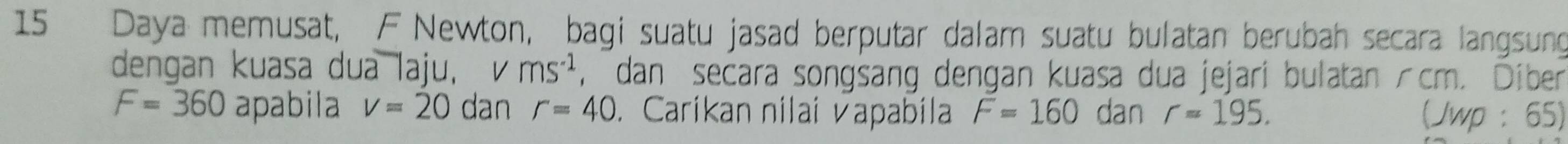 Daya memusat, F Newton, bagi suatu jasad berputar dalam suatu bulatan berubah secara langsung 
dengan kuasa dua laju, v ms^(-1) , dan secara songsang dengan kuasa dua jejari bulatan /cm. Diber
F=360 apabila v=20 dan r=40. Caríkan nilai vapabila F=160 dan r=195. (Jwp : 65)