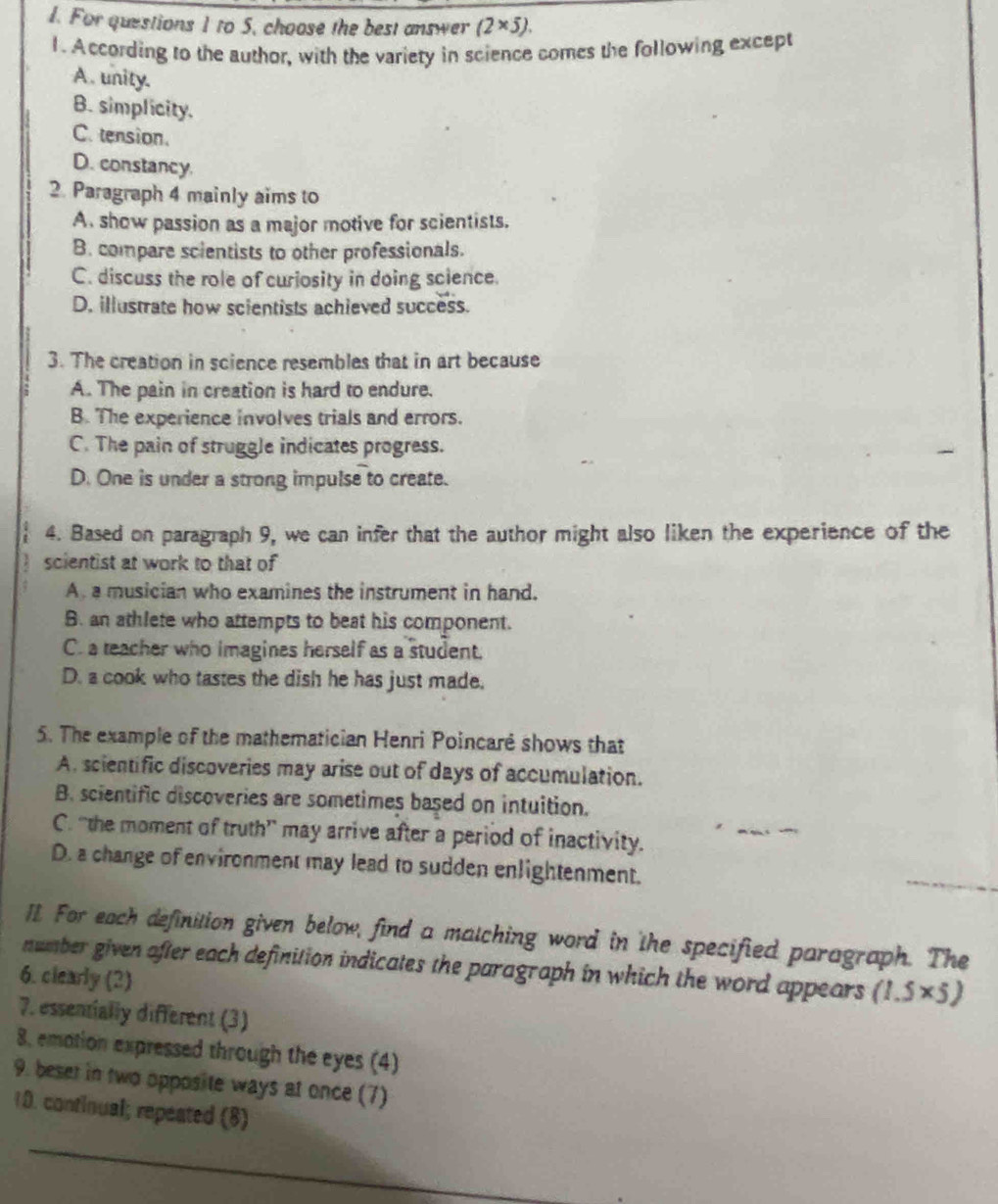 For questions 1 to 5, choose the best answer (2* 5). 
1. According to the author, with the variety in science comes the following except
A . unity.
B. simplicity.
C. tension.
D. constancy
2. Paragraph 4 mainly aims to
A. show passion as a major motive for scientists.
B. compare scientists to other professionals.
C. discuss the role of curiosity in doing science.
D. illustrate how scientists achieved success.
3. The creation in science resembles that in art because
A. The pain in creation is hard to endure.
B. The experience involves trials and errors.
C. The pain of struggle indicates progress.
D. One is under a strong impulse to create.
4. Based on paragraph 9, we can infer that the author might also liken the experience of the
scientist at work to that of
A a musician who examines the instrument in hand.
B. an athlete who attempts to beat his component.
C. a teacher who imagines herself as a student.
D. a cook who tastes the dish he has just made.
5. The example of the mathematician Henri Poincaré shows that
A. scientific discoveries may arise out of days of accumulation.
B. scientific discoveries are sometimes based on intuition.
C. “the moment of truth” may arrive after a period of inactivity.
D. a change of environment may lead to sudden enlightenment.
_
Il. For each definition given below, find a matching word in the specified paragraph. The
number given after each definition indicates the paragraph in which the word appears (1.5* 5)
6. clearly (2)
7. essentially different (3)
8, emotion expressed through the eyes (4)
9. beset in two opposite ways at once (7)
10. continual; repeated (8)
_