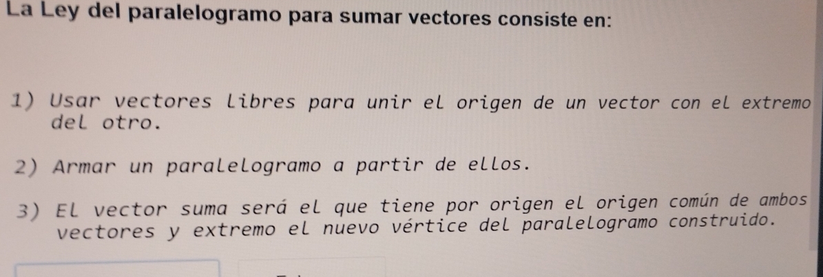 La Ley del paralelogramo para sumar vectores consiste en: 
1) Usar vectores libres para unir el origen de un vector con el extremo 
del otro. 
2) Armar un paralelogramo a partir de ellos. 
3) El vector suma será el que tiene por origen el origen común de ambos 
vectores y extremo el nuevo vértice del paralelogramo construido.