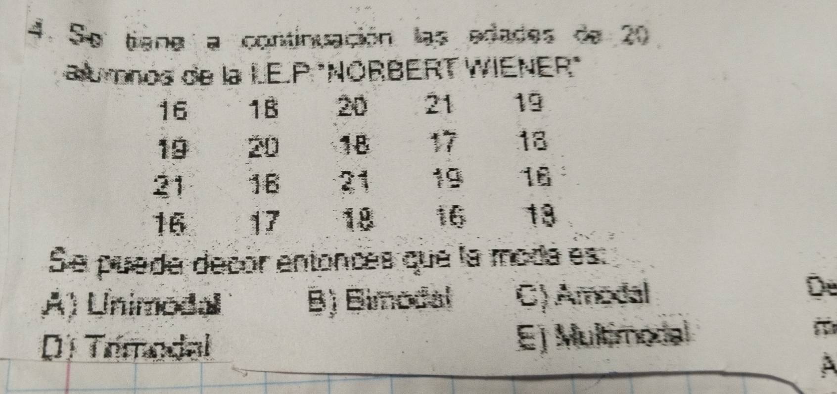 Se tiena a continuación las edades de 20
alumnos de la LE.P "NORBERT WIENER"
16
1B 20 21 19
19
20
18 17 18
21
16 21 19 16
16
17
18
16
13
Se puede decor entonces que la moda es:
A) Unimodal B) Bimodal C) Amodal
De
Dị Trmodal Ej Multimodal
a