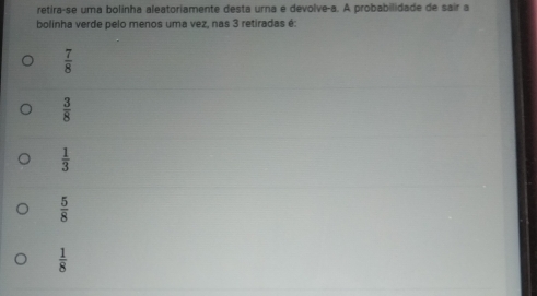 retira-se uma bolinha aleatoriamente desta urna e devolve-a. A probabilidade de sair a
bolinha verde pelo menos uma vez, nas 3 retiradas é:
 7/8 
 3/8 
 1/3 
 5/8 
 1/8 